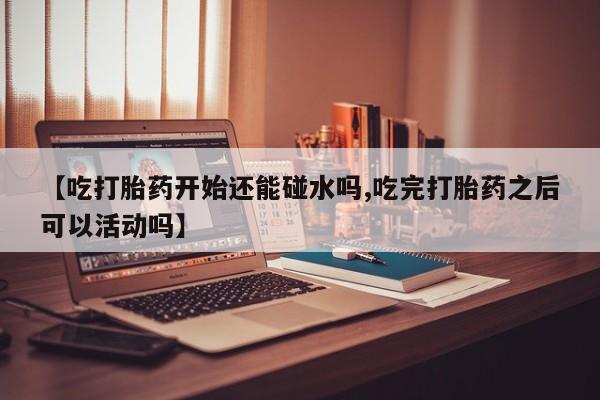 流产药在线购买【吃打胎药开始还能碰水吗,吃完打胎药之后可以活动吗】