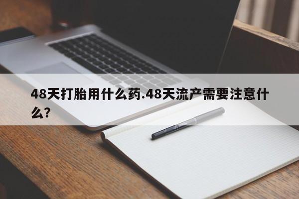 流产药在线购买48天打胎用什么药.48天流产需要注意什么？