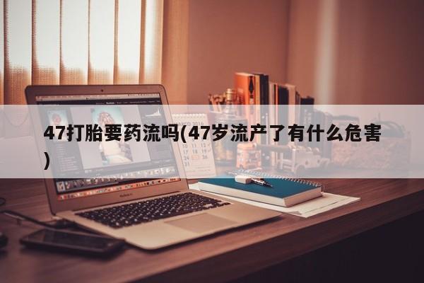 流产药在线购买47打胎要药流吗(47岁流产了有什么危害)