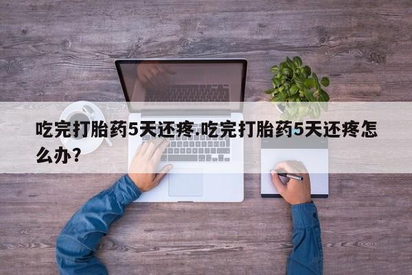 流产药在线购买吃完打胎药5天还疼.吃完打胎药5天还疼怎么办？
