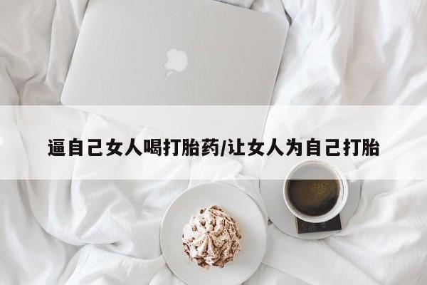 流产药在线购买逼自己女人喝打胎药/让女人为自己打胎