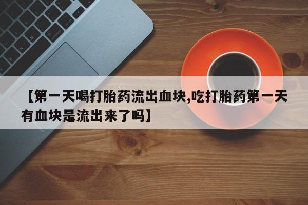 流产药在线购买【第一天喝打胎药流出血块,吃打胎药第一天有血块是流出来了吗】