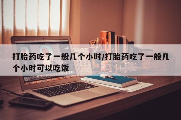 流产药在线购买打胎药吃了一般几个小时/打胎药吃了一般几个小时可以吃饭