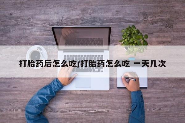 流产药在线购买打胎药后怎么吃/打胎药怎么吃 一天几次