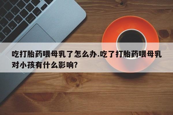 流产药在线购买吃打胎药喂母乳了怎么办.吃了打胎药喂母乳对小孩有什么影响？