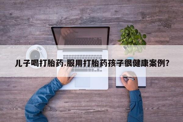 流产药在线购买儿子喝打胎药.服用打胎药孩子很健康案例？