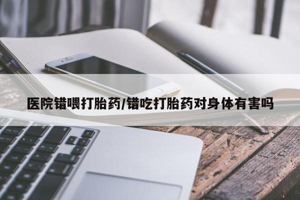 流产药在线购买医院错喂打胎药/错吃打胎药对身体有害吗