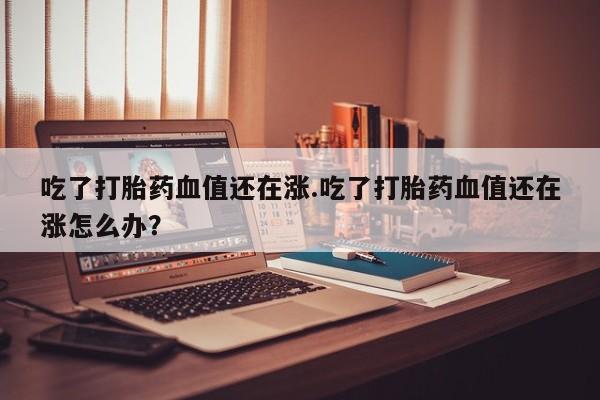 流产药在线购买吃了打胎药血值还在涨.吃了打胎药血值还在涨怎么办？