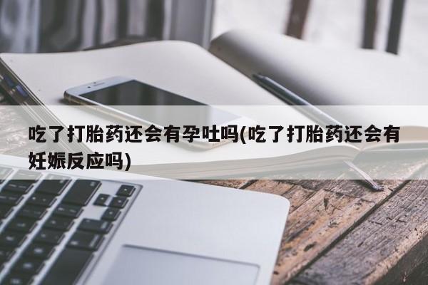 流产药在线购买吃了打胎药还会有孕吐吗(吃了打胎药还会有妊娠反应吗)