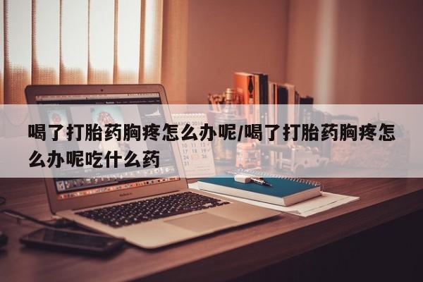 流产药在线购买喝了打胎药胸疼怎么办呢/喝了打胎药胸疼怎么办呢吃什么药