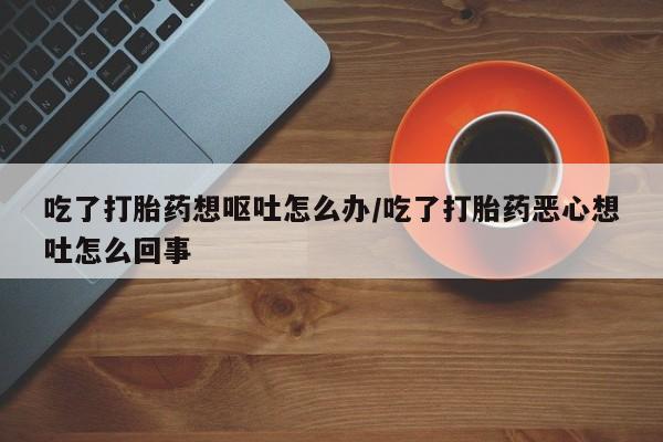 流产药在线购买吃了打胎药想呕吐怎么办/吃了打胎药恶心想吐怎么回事