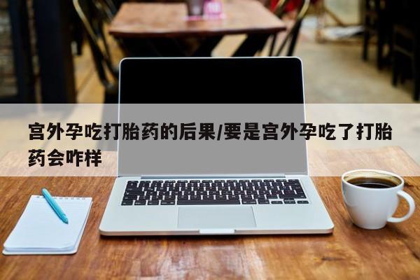 流产药在线购买宫外孕吃打胎药的后果/要是宫外孕吃了打胎药会咋样