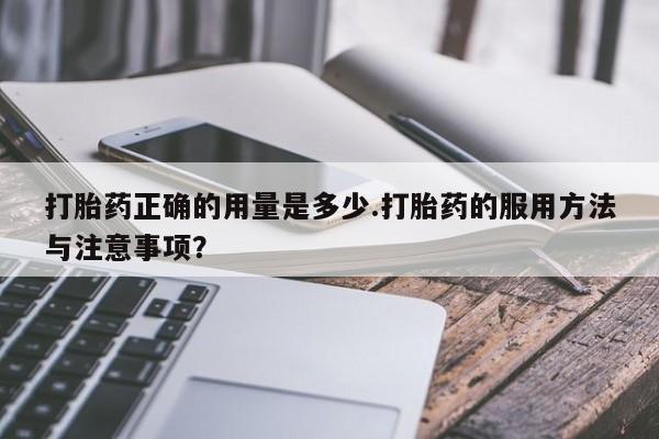流产药在线购买打胎药正确的用量是多少.打胎药的服用方法与注意事项？