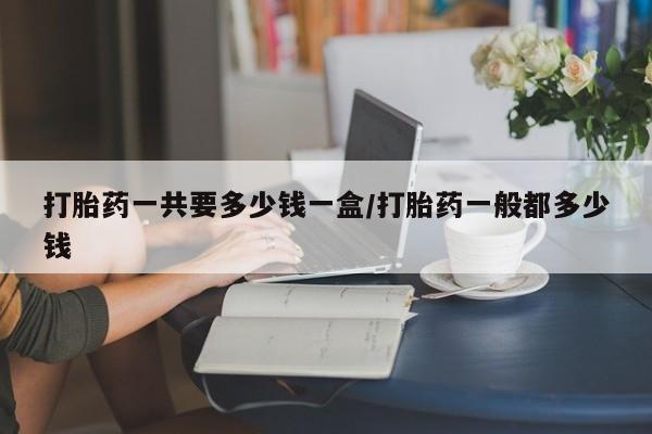 流产药在线购买打胎药一共要多少钱一盒/打胎药一般都多少钱