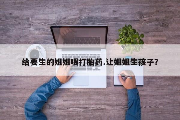 流产药在线购买给要生的姐姐喂打胎药.让姐姐生孩子？