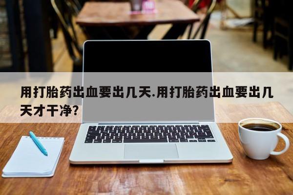 流产药在线购买用打胎药出血要出几天.用打胎药出血要出几天才干净？