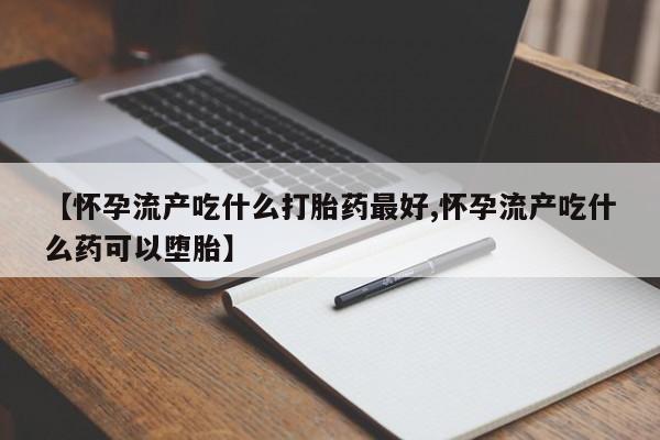 流产药在线购买【怀孕流产吃什么打胎药最好,怀孕流产吃什么药可以堕胎】