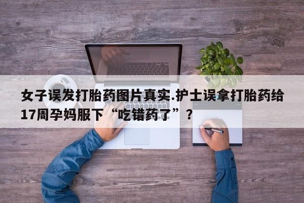 流产药在线购买女子误发打胎药图片真实.护士误拿打胎药给17周孕妈服下“吃错药了”？