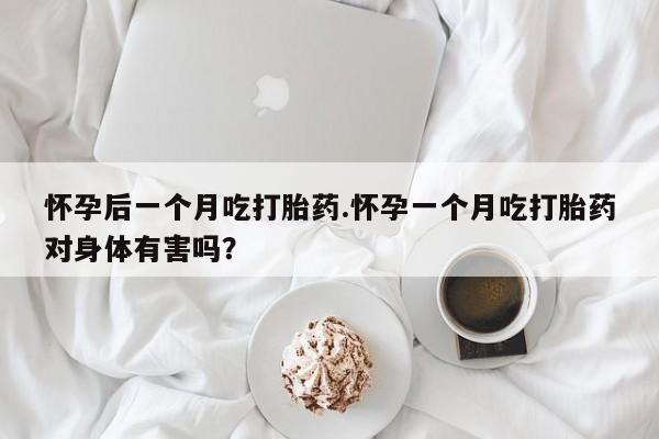 流产药在线购买怀孕后一个月吃打胎药.怀孕一个月吃打胎药对身体有害吗？