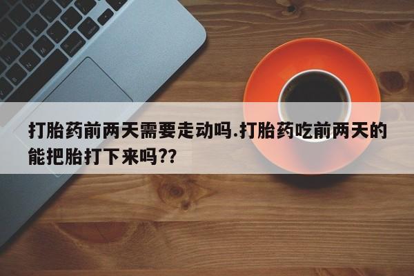 流产药在线购买打胎药前两天需要走动吗.打胎药吃前两天的能把胎打下来吗?？