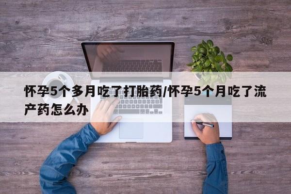 流产药在线购买怀孕5个多月吃了打胎药/怀孕5个月吃了流产药怎么办