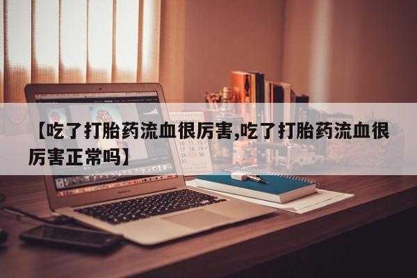 流产药在线购买【吃了打胎药流血很厉害,吃了打胎药流血很厉害正常吗】
