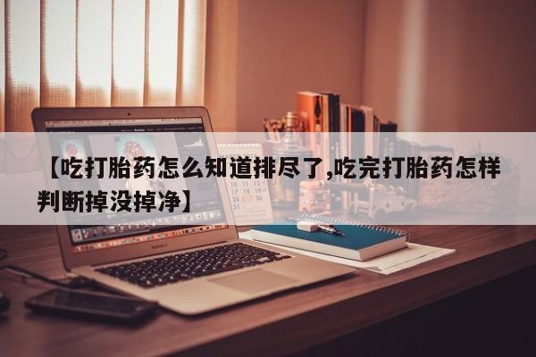 流产药在线购买【吃打胎药怎么知道排尽了,吃完打胎药怎样判断掉没掉净】
