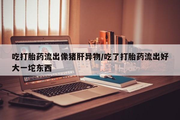 流产药在线购买吃打胎药流出像猪肝异物/吃了打胎药流出好大一坨东西