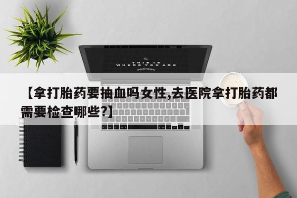 流产药在线购买【拿打胎药要抽血吗女性,去医院拿打胎药都需要检查哪些?】
