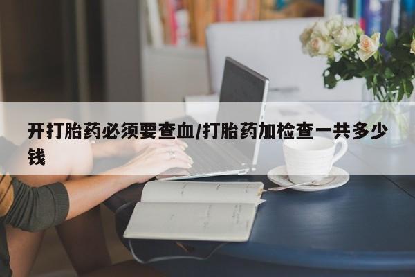 流产药在线购买开打胎药必须要查血/打胎药加检查一共多少钱