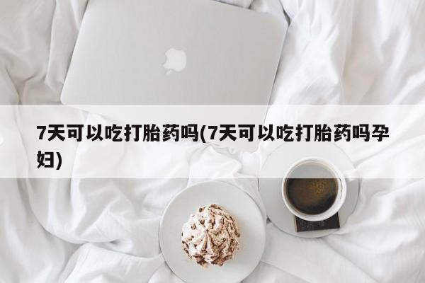 流产药在线购买7天可以吃打胎药吗(7天可以吃打胎药吗孕妇)