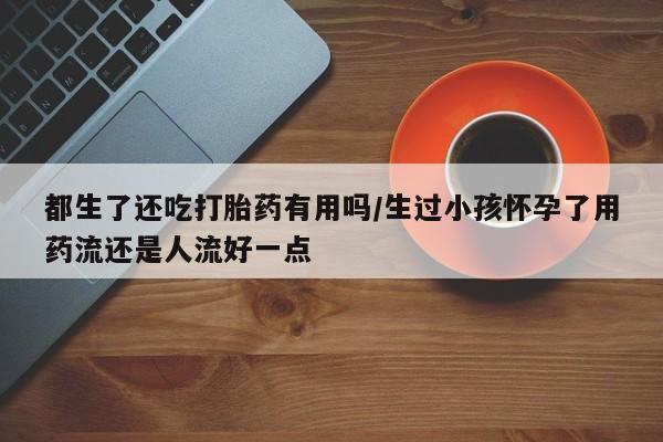 流产药在线购买都生了还吃打胎药有用吗/生过小孩怀孕了用药流还是人流好一点