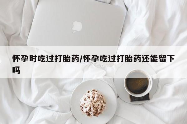 流产药在线购买怀孕时吃过打胎药/怀孕吃过打胎药还能留下吗