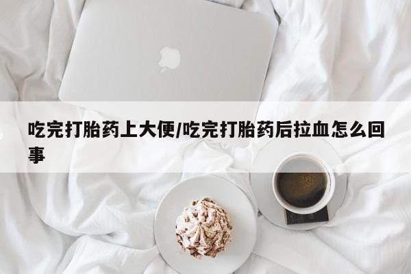 流产药在线购买吃完打胎药上大便/吃完打胎药后拉血怎么回事
