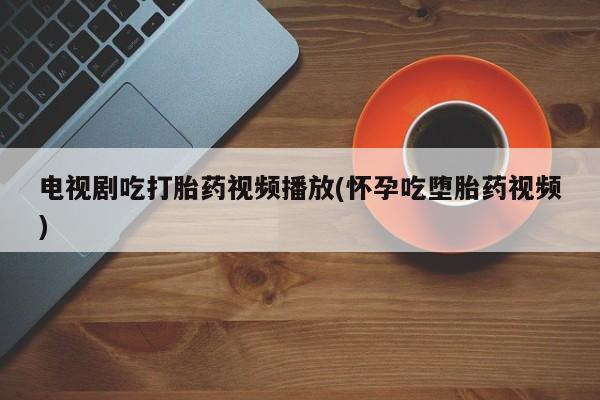 流产药在线购买电视剧吃打胎药视频播放(怀孕吃堕胎药视频)