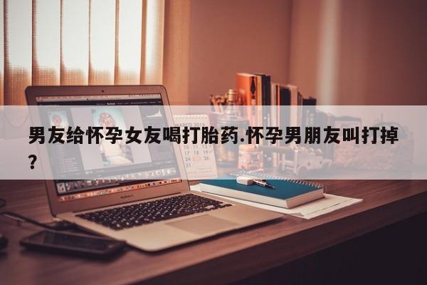 流产药在线购买男友给怀孕女友喝打胎药.怀孕男朋友叫打掉？