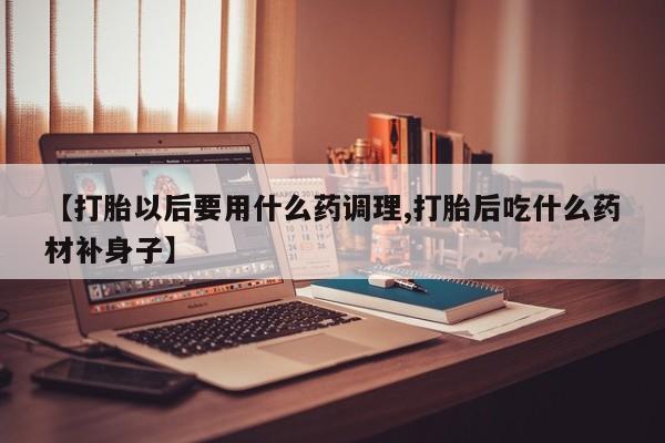 流产药在线购买【打胎以后要用什么药调理,打胎后吃什么药材补身子】