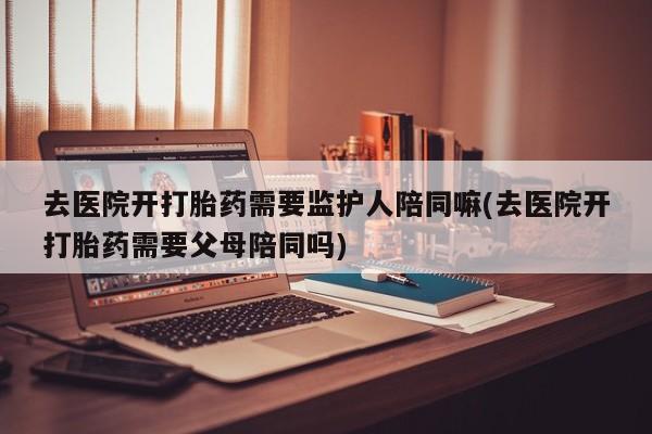 流产药在线购买去医院开打胎药需要监护人陪同嘛(去医院开打胎药需要父母陪同吗)