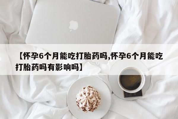 流产药在线购买【怀孕6个月能吃打胎药吗,怀孕6个月能吃打胎药吗有影响吗】