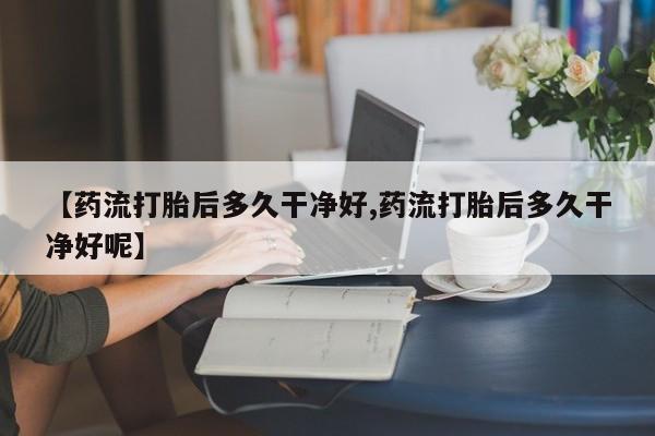 流产药在线购买【药流打胎后多久干净好,药流打胎后多久干净好呢】