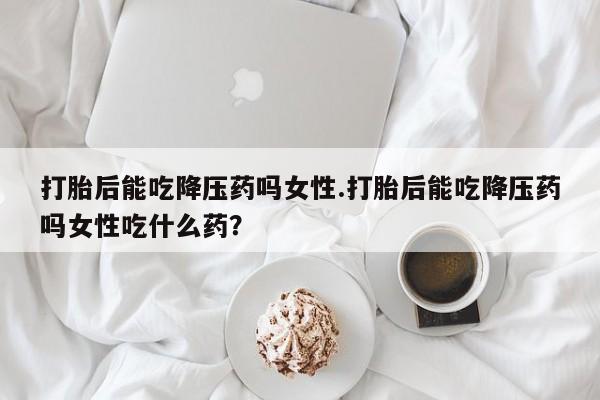 流产药在线购买打胎后能吃降压药吗女性.打胎后能吃降压药吗女性吃什么药？