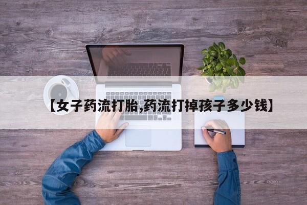 流产药在线购买【女子药流打胎,药流打掉孩子多少钱】