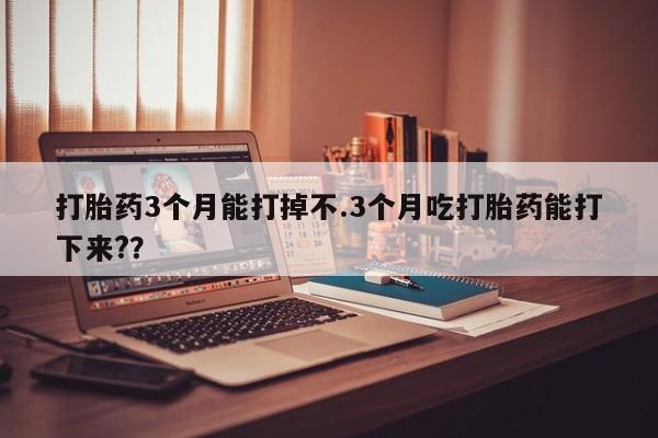 流产药在线购买打胎药3个月能打掉不.3个月吃打胎药能打下来?？