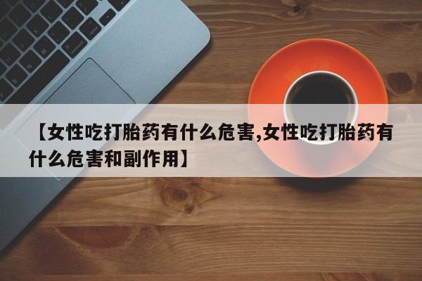 流产药在线购买【女性吃打胎药有什么危害,女性吃打胎药有什么危害和副作用】