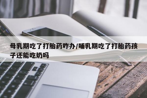 流产药在线购买母乳期吃了打胎药咋办/哺乳期吃了打胎药孩子还能吃奶吗