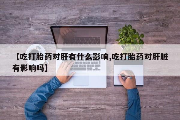 流产药在线购买【吃打胎药对肝有什么影响,吃打胎药对肝脏有影响吗】