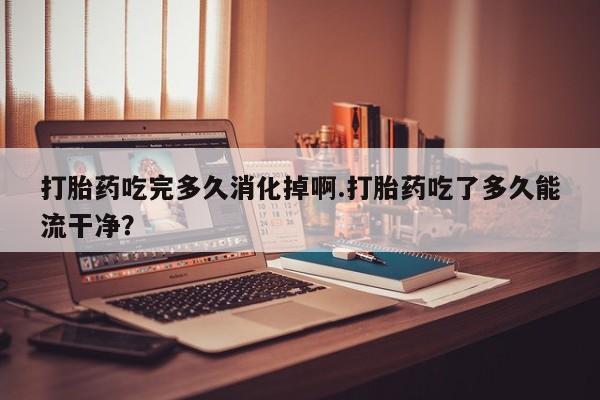 流产药在线购买打胎药吃完多久消化掉啊.打胎药吃了多久能流干净？