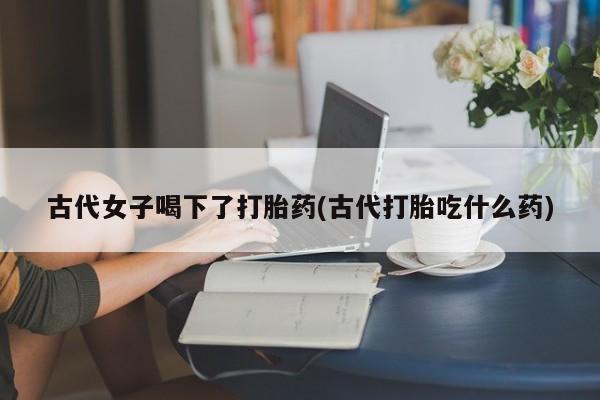 流产药在线购买古代女子喝下了打胎药(古代打胎吃什么药)