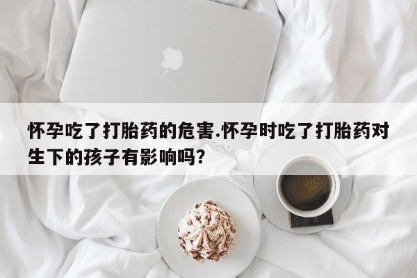 流产药在线购买怀孕吃了打胎药的危害.怀孕时吃了打胎药对生下的孩子有影响吗？