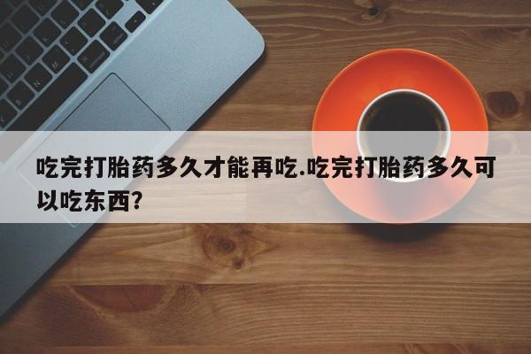 流产药在线购买吃完打胎药多久才能再吃.吃完打胎药多久可以吃东西？